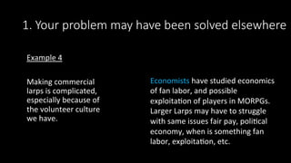 1. Your problem may have been solved elsewhere
Example	4	
	
Making	commercial	
larps	is	complicated,	
especially	because	of	
the	volunteer	culture	
we	have.	
Economists	have	studied	economics	
of	fan	labor,	and	possible	
exploita>on	of	players	in	MORPGs.	
Larger	Larps	may	have	to	struggle	
with	same	issues	fair	pay,	poli>cal	
economy,	when	is	something	fan	
labor,	exploita>on,	etc.		
		
 