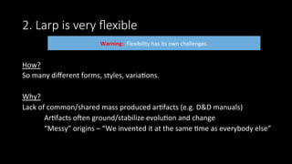 2. Larp is very ﬂexible
How?	
So	many	diﬀerent	forms,	styles,	varia>ons.	
	
Why?	
Lack	of	common/shared	mass	produced	ar>facts	(e.g.	D&D	manuals)	
	Ar>facts	onen	ground/stabilize	evolu>on	and	change	
	“Messy”	origins	–	“We	invented	it	at	the	same	>me	as	everybody	else”	
	
	
Warning:		Flexibility	has	its	own	challenges.		
 