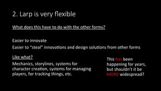 2. Larp is very ﬂexible
What	does	this	have	to	do	with	the	other	forms?	
	
Easier	to	innovate	
Easier	to	“steal”	innova>ons	and	design	solu>ons	from	other	forms	
		
	
Like	what?	
Mechanics,	storylines,	systems	for	
character	crea>on,	systems	for	managing	
players,	for	tracking	things,	etc.		
This	has	been	
happening	for	years,	
but	shouldn’t	it	be	
MORE	widespread?	
 