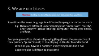3. We are our biases
Some>mes	the	same	language	is	a	diﬀerent	language	->	Harder	to	share	
	E.g.	There	are	diﬀerent	understandings	for	“immersion”,	“safety”,		
									and	“security”	across	tabletop,	computer,	mul>player	online,	
									and	larp.	
	
Everyone	generalizes	about	roleplaying	(large)	from	the	perspec>ve	of	
their	primary	"genre"	(small)	of	roleplaying		->	Harder	to	understand	
	When	all	you	have	is	a	hammer,	everything	looks	like	a	nail	
	Cogni>ve	bias	is	diﬃcult	to	overcome		
	
Warning:		Gesng	the	beneﬁts	discussed	may	be	harder	than	you	think.		
 