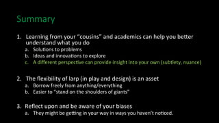 Summary
1.  Learning	from	your	“cousins”	and	academics	can	help	you	be_er	
understand	what	you	do	
a.  Solu>ons	to	problems	
b.  Ideas	and	innova>ons	to	explore	
c.  A	diﬀerent	perspec>ve	can	provide	insight	into	your	own	(subtlety,	nuance)	
2.  The	ﬂexibility	of	larp	(in	play	and	design)	is	an	asset	
a.  Borrow	freely	from	anything/everything	
b.  Easier	to	“stand	on	the	shoulders	of	giants”	
3.  Reﬂect	upon	and	be	aware	of	your	biases	
a.	 	They	might	be	gesng	in	your	way	in	ways	you	haven’t	no>ced.	
 