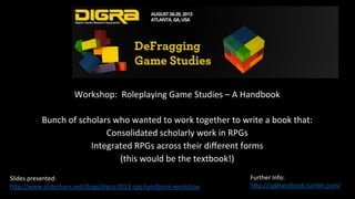 Workshop:		Roleplaying	Game	Studies	–	A	Handbook	
	
Bunch	of	scholars	who	wanted	to	work	together	to	write	a	book	that:	
Consolidated	scholarly	work	in	RPGs	
Integrated	RPGs	across	their	diﬀerent	forms	
(this	would	be	the	textbook!)	
	
	
	
Slides	presented:		
h_p://www.slideshare.net/dings/digra-2013-rpg-handbook-workshop		
Further	Info:	
h_p://rpghandbook.tumblr.com/		
	
 
