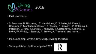 2016
•  Past	few	years…	
•  S.	Bowman,	D.	Hitchens,	J.T.	Harviainen,	D.	Schules,	M.	Chen,	J.	
Hammer,	E.	MacCallum-Stewart,	E.	Torner,	D.	Simkins	,	P.	Williams,	J.	
Peterson,	D.	Jara,	K.	Schrier,	I.	Knowles,	T.	Castronova,	R.	Bienia,	S.	
Björk,	W.	White,	J.	Stenros,	A.	Brown,	A.	Trammel,	and	more….	
•  Plan,	outlining,	wri>ng,	reviewing,	revising	the	book	
•  To	be	published	by	Routledge	in	2017	
 