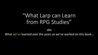 “What Larp can Learn
from RPG Studies”

aka	
What	we’ve	learned	over	the	years	as	we’ve	worked	on	this	book…	
 