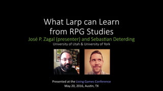 What Larp can Learn
from RPG Studies
José P. Zagal (presenter) and Sebas@an Deterding
University of Utah & University of York
Presented	at	the	Living	Games	Conference		
May	20,	2016,	Aus>n,	TX	
 