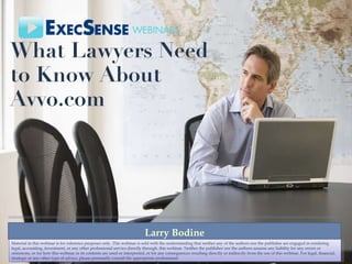 What Lawyers Need to Know About Avvo.com Larry Bodine Material in this webinar is for reference purposes only. This webinar is sold with the understanding that neither any of the authors nor the publisher are engaged in rendering legal, accounting, investment, or any other professional service directly through. this webinar. Neither the publisher nor the authors assume any liability for any errors or omissions, or for how this webinar or its contents are used or interpreted, or for any consequences resulting directly or indirectly from the use of this webinar. For legal, financial, strategic or any other type of advice, please personally consult the appropriate professional 