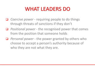 WHAT LEADERS DO
 Coercive power - requiring people to do things
through threats of sanctions if they don’t
 Positional power - the recognised power that comes
from the position that someone holds
 Personal power - the power granted by others who
choose to accept a person’s authority because of
who they are not what they are.
 