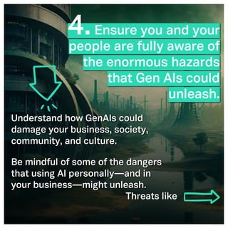©2005- Switch On Leadership www.switchonleadership.com
Leading with Generative AI
2
2
4.Ensure you and your
people are fully aware of
the enormous hazards
that Gen AIs could
unleash.
Understand how GenAIs could
damage your business, society,
community, and culture.
Be mindful of some of the dangers
that using AI personally—and in
your business—might unleash.
Threats like
 