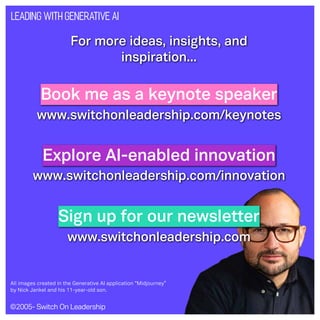 ©2005- Switch On Leadership www.switchonleadership.com
Leading with Generative AI
For more ideas, insights, and
inspiration...
Book me as a keynote speaker
Explore AI-enabled innovation
Sign up for our newsletter
www.switchonleadership.com/keynotes
www.switchonleadership.com
www.switchonleadership.com/innovation
All images created in the Generative AI application “Midjourney”
by Nick Jankel and his 11-year-old son.
 