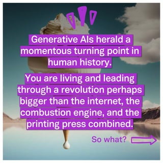 ©2005- Switch On Leadership www.switchonleadership.com
Leading with Generative AI
2
Generative AIs herald a
momentous turning point in
human history.
You are living and leading
through a revolution perhaps
bigger than the internet, the
combustion engine, and the
printing press combined.
So what?
 