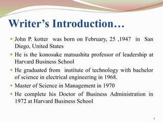 Writer’s Introduction…
 John P. kotter was born on February, 25 ,1947 in San
Diego, United States
 He is the konosuke matsushita professor of leadership at
Harvard Business School
 He graduated from institute of technology with bachelor
of science in electrical engineering in 1968.
 Master of Science in Management in 1970
 He complete his Doctor of Business Administration in
1972 at Harvard Business School
4
 