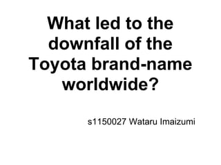 What led to the
  downfall of the
Toyota brand-name
   worldwide?
      s1150027 Wataru Imaizumi
 