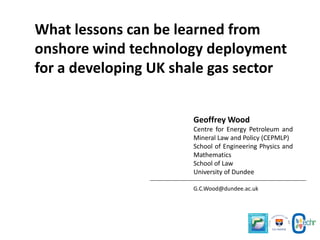 What lessons can be learned from
onshore wind technology deployment
for a developing UK shale gas sector
Geoffrey Wood
Centre for Energy Petroleum and
Mineral Law and Policy (CEPMLP)
School of Engineering Physics and
Mathematics
School of Law
University of Dundee
G.C.Wood@dundee.ac.uk

 