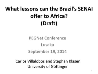 What lessons can the Brazil’s SENAI 
offer to Africa? 
(Draft) 
PEGNet Conference 
Lusaka 
September 19, 2014 
Carlos Villalobos and Stephan Klasen 
University of Göttingen 
1 
 