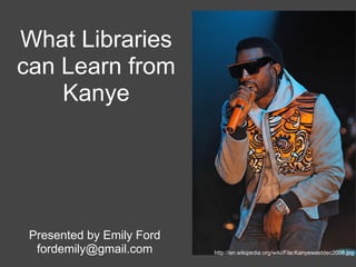 What Libraries
can Learn from
    Kanye




 Presented by Emily Ford
  fordemily@gmail.com      http://en.wikipedia.org/wiki/File:Kanyewestdec2008.jpg
 