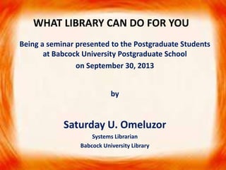 WHAT LIBRARY CAN DO FOR YOU
Being a seminar presented to the Postgraduate Students
at Babcock University Postgraduate School
on September 30, 2013
by

Saturday U. Omeluzor
Systems Librarian
Babcock University Library

 