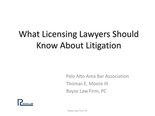 What Licensing Lawyers Should
Know About Litigation
Palo Alto Area Bar Association
Thomas E. Moore III
Royse Law Firm, PC
Royse Law Firm PC
 