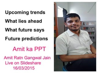 Upcoming trends
What lies ahead
What future says
Future predictions
Amit ka PPT
Amit Ratn Gangwal Jain
Live on Slideshare
16/03/2015
 