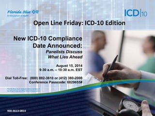 900-3571-0213 
Open Line Friday: ICD-10 Edition 
New ICD-10 Compliance 
Date Announced: 
Panelists Discuss 
What Lies Ahead 
August 15, 2014 
9:30 a.m. – 10:30 a.m. EST 
Dial Toll-Free: (800) 882-3610 or (412) 380-2000 
Conference Passcode: 6829655# 
900-4613-0814 
 