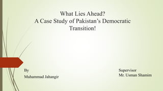 What Lies Ahead?
A Case Study of Pakistan’s Democratic
Transition!
By
Muhammad Jahangir
Supervisor
Mr. Usman Shamim
 