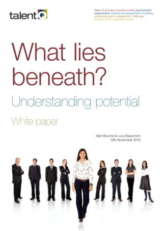 Talent Q provides innovative online psychometric
              assessments, training and assessment consulting,
              addressing talent management challenges
              throughout the employee lifecycle.




What lies
beneath?
Understanding potential
White paper
               Alan Bourne & Lucy Beaumont
                        19th November 2010
 