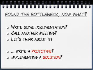 found the bottleneck, now what?
Write some documentation?
Call another meeting?
Let’s think about it!
… write a prototype?
implementing a solution?
 