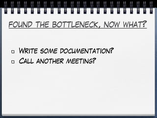 found the bottleneck, now what?
Write some documentation?
Call another meeting?
 