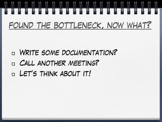 found the bottleneck, now what?
Write some documentation?
Call another meeting?
Let’s think about it!
 