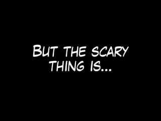 But the scary
thing is…
 