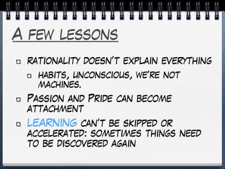 A few lessons
rationality doesn’t explain everything
habits, unconscious, we’re not
machines.
Passion and Pride can become
attachment
LEARNING can’t be skipped or
accelerated: sometimes things need
to be discovered again
 