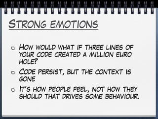 Strong emotions
How would what if three lines of
your code created a million euro
hole?
Code persist, but the context is
gone
It’s how people feel, not how they
should that drives some behaviour.
 