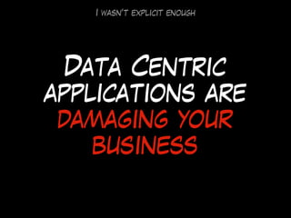Data Centric
applications are
damaging your
business
I wasn’t explicit enough
 