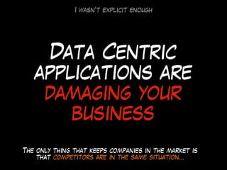 Data Centric
applications are
damaging your
business
The only thing that keeps companies in the market is
that competitors are in the same situation…
I wasn’t explicit enough
 