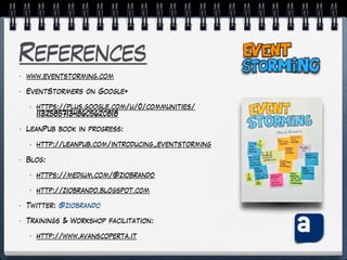 References
• www.eventstorming.com
• EventStormers on Google+
• https://plus.google.com/u/0/communities/
113258571348605620818
• LeanPub book in progress:
• http://leanpub.com/introducing_eventstorming
• Blog:
• https://medium.com/@ziobrando
• http://ziobrando.blogspot.com
• Twitter: @ziobrando
• Trainings & Workshop facilitation:
• http://www.avanscoperta.it
 