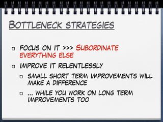 Bottleneck strategies
focus on it >>> Subordinate
everything else
improve it relentlessly
small short term improvements will
make a difference
… while you work on long term
improvements too
 