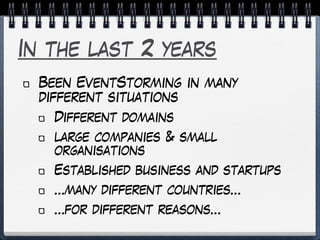 In the last 2 years
Been EventStorming in many
different situations
Different domains
large companies & small
organisations
Established business and startups
…many different countries…
…for different reasons…
 