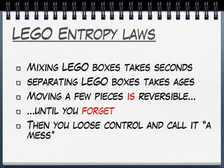 LEGO Entropy laws
Mixing LEGO boxes takes seconds
separating LEGO boxes takes ages
Moving a few pieces is reversible…
…until you forget
Then you loose control and call it “a
mess”
 