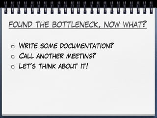 found the bottleneck, now what?
Write some documentation?
Call another meeting?
Let’s think about it!
 
