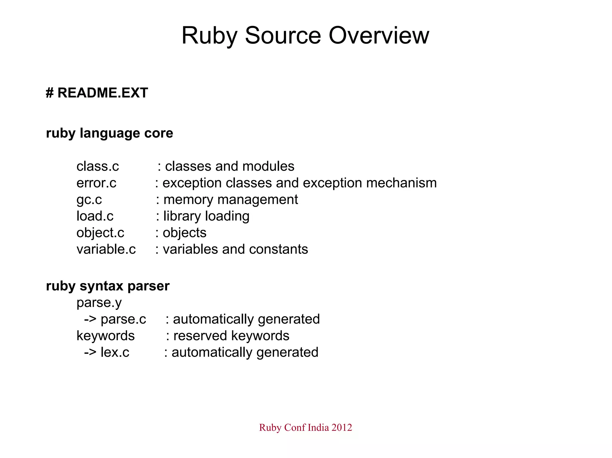 Ruby Source Overview

# README.EXT

ruby language core

    class.c       : classes and modules
    error.c      : exception classes and exception mechanism
    gc.c         : memory management
    load.c       : library loading
    object.c     : objects
    variable.c   : variables and constants

ruby syntax parser
    parse.y
      -> parse.c : automatically generated
    keywords     : reserved keywords
      -> lex.c   : automatically generated




                                Ruby Conf India 2012
 