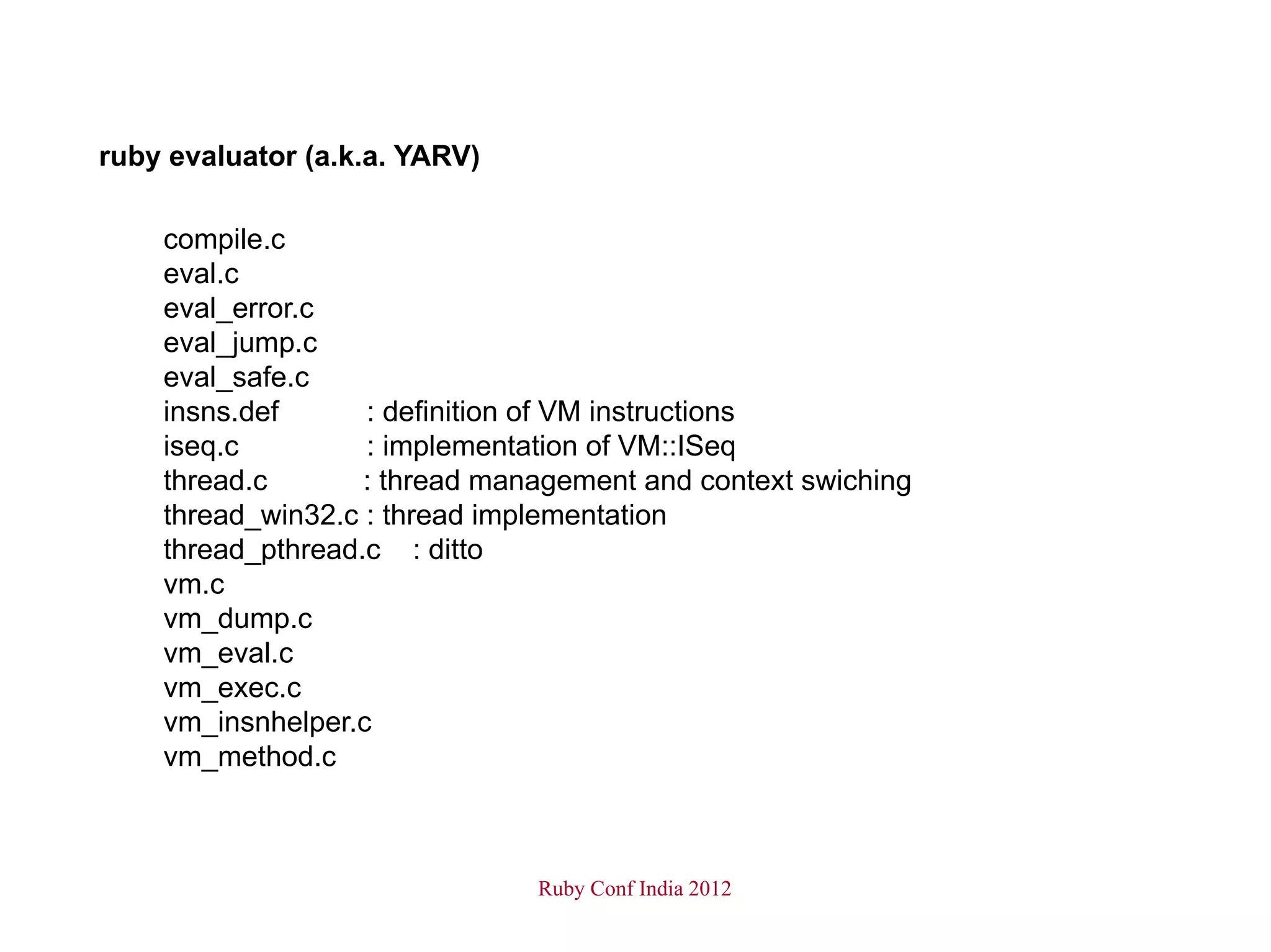 ruby evaluator (a.k.a. YARV)

    compile.c
    eval.c
    eval_error.c
    eval_jump.c
    eval_safe.c
    insns.def      : definition of VM instructions
    iseq.c         : implementation of VM::ISeq
    thread.c       : thread management and context swiching
    thread_win32.c : thread implementation
    thread_pthread.c : ditto
    vm.c
    vm_dump.c
    vm_eval.c
    vm_exec.c
    vm_insnhelper.c
    vm_method.c



                               Ruby Conf India 2012
 