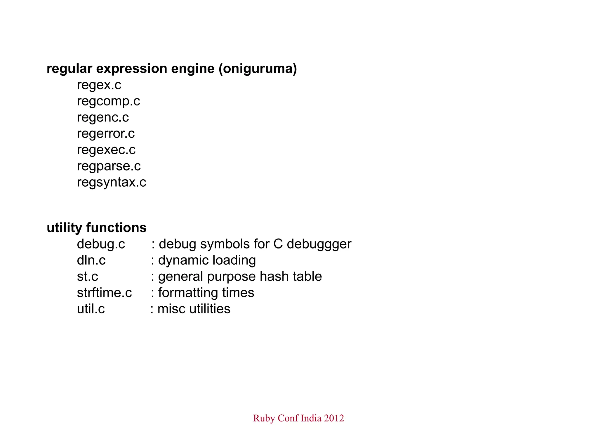 regular expression engine (oniguruma)
    regex.c
    regcomp.c
    regenc.c
    regerror.c
    regexec.c
    regparse.c
    regsyntax.c


utility functions
      debug.c     : debug symbols for C debuggger
      dln.c       : dynamic loading
      st.c        : general purpose hash table
      strftime.c : formatting times
      util.c      : misc utilities




                                 Ruby Conf India 2012
 