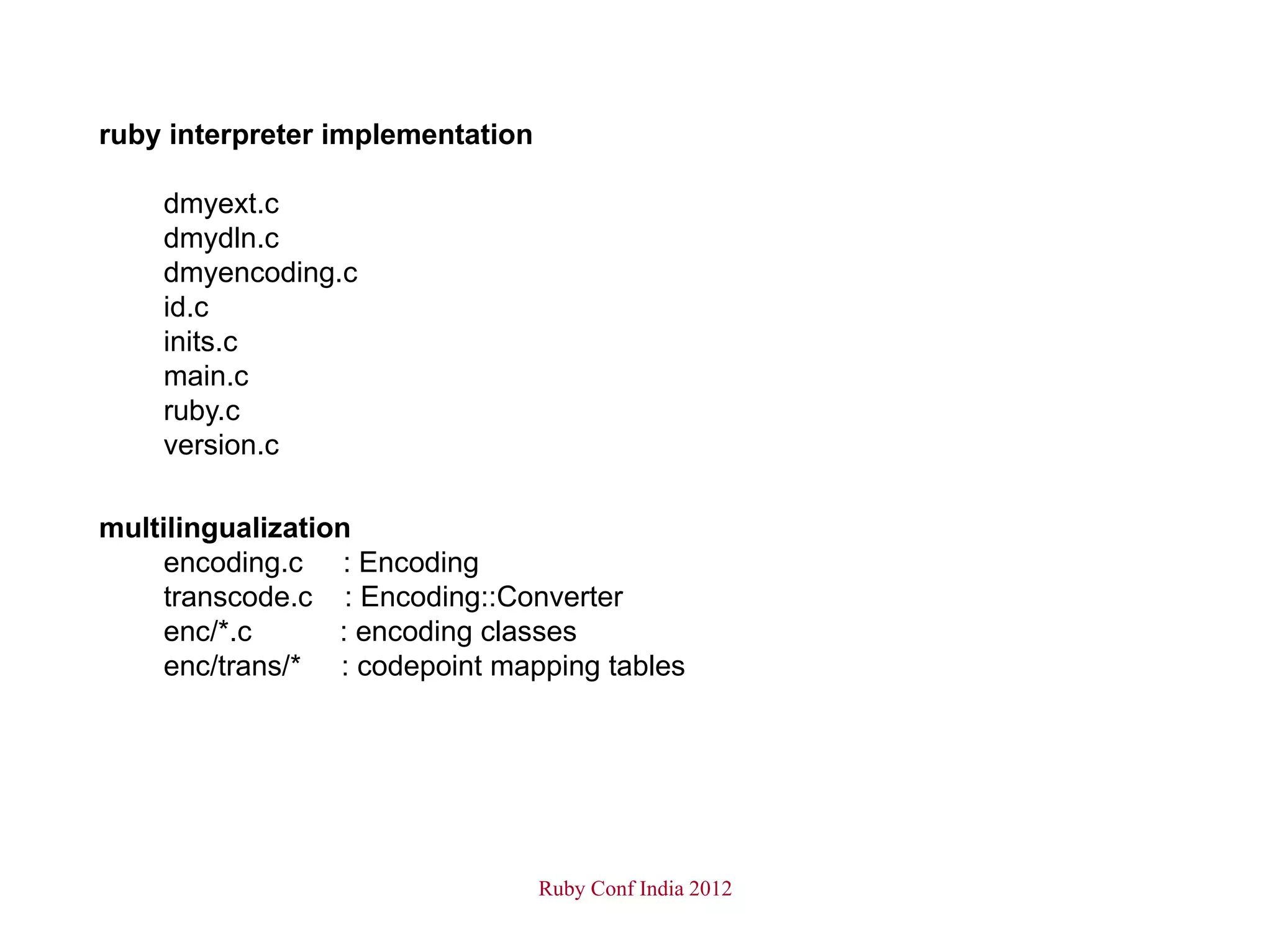 ruby interpreter implementation

    dmyext.c
    dmydln.c
    dmyencoding.c
    id.c
    inits.c
    main.c
    ruby.c
    version.c

multilingualization
     encoding.c : Encoding
     transcode.c : Encoding::Converter
     enc/*.c      : encoding classes
     enc/trans/* : codepoint mapping tables




                                  Ruby Conf India 2012
 