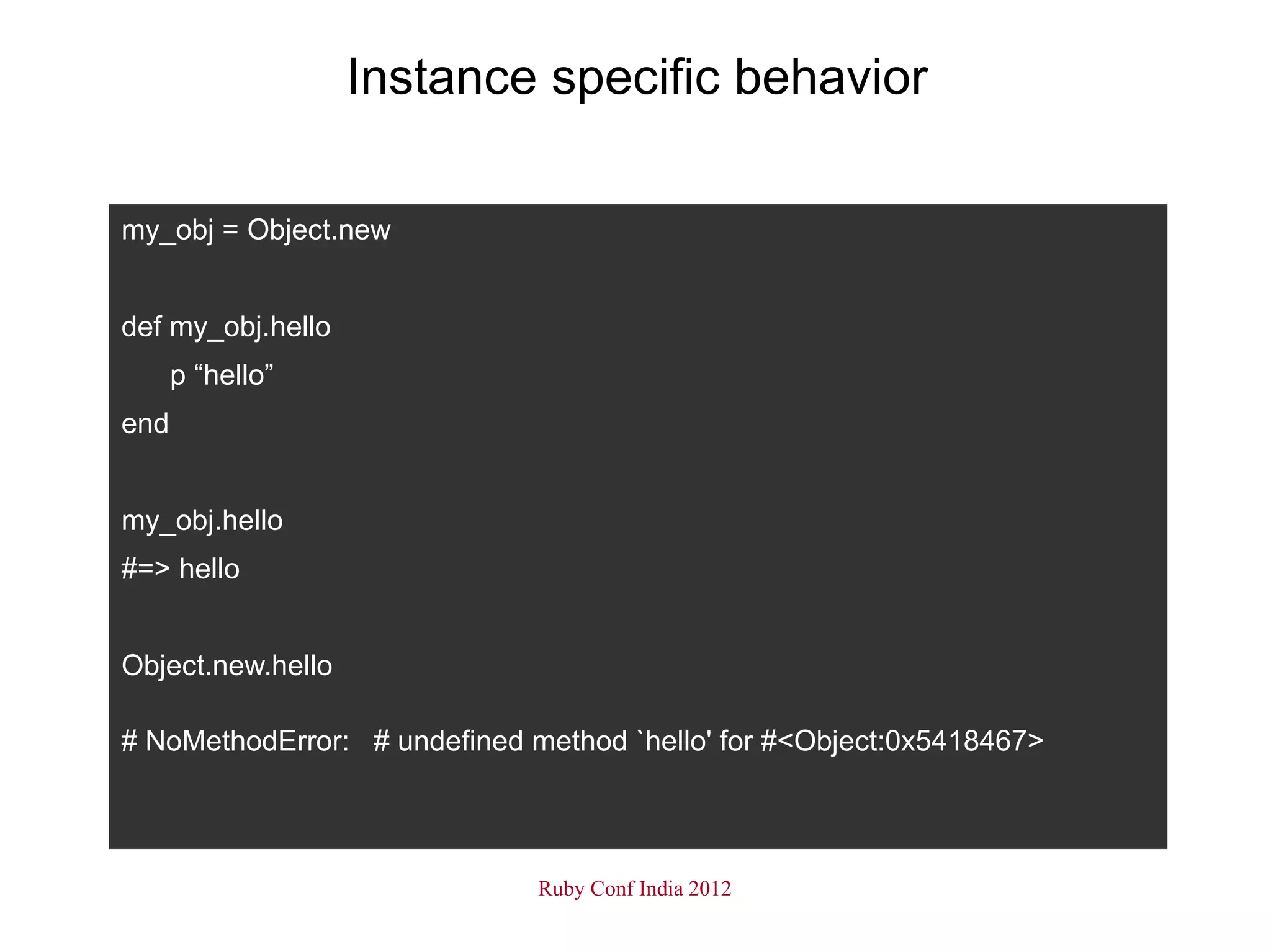 Instance specific behavior

my_obj = Object.new


def my_obj.hello
      p “hello”
end


my_obj.hello
#=> hello


Object.new.hello

# NoMethodError: # undefined method `hello' for #<Object:0x5418467>




                              Ruby Conf India 2012
 