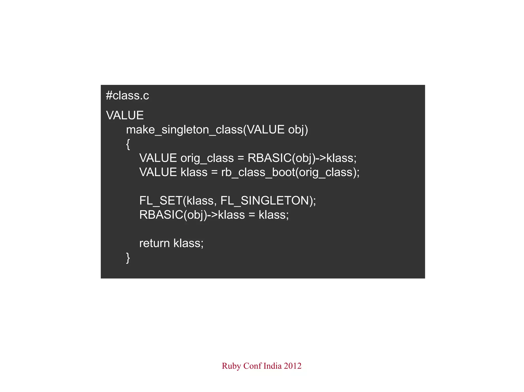 #class.c
VALUE
   make_singleton_class(VALUE obj)
   {
     VALUE orig_class = RBASIC(obj)->klass;
     VALUE klass = rb_class_boot(orig_class);

       FL_SET(klass, FL_SINGLETON);
       RBASIC(obj)->klass = klass;

       return klass;
   }




                       Ruby Conf India 2012
 