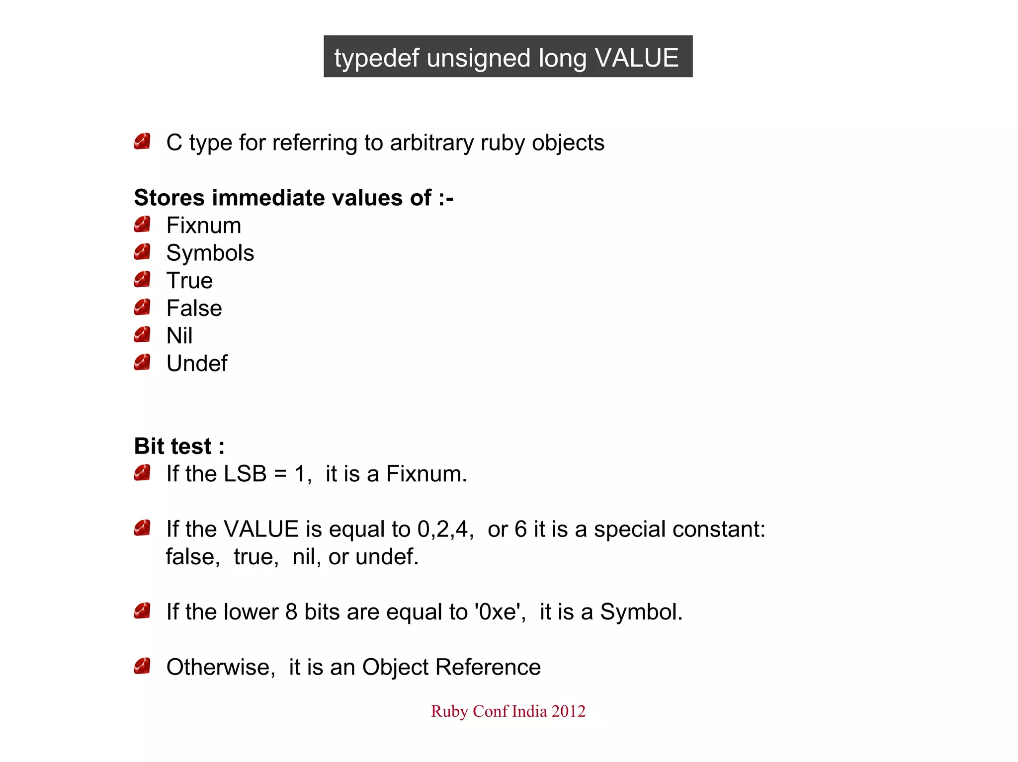 typedef unsigned long VALUE


   C type for referring to arbitrary ruby objects

Stores immediate values of :-
   Fixnum
   Symbols
   True
   False
   Nil
   Undef


Bit test :
   If the LSB = 1, it is a Fixnum.

   If the VALUE is equal to 0,2,4, or 6 it is a special constant:
   false, true, nil, or undef.

   If the lower 8 bits are equal to '0xe', it is a Symbol.

   Otherwise, it is an Object Reference
                               Ruby Conf India 2012
 