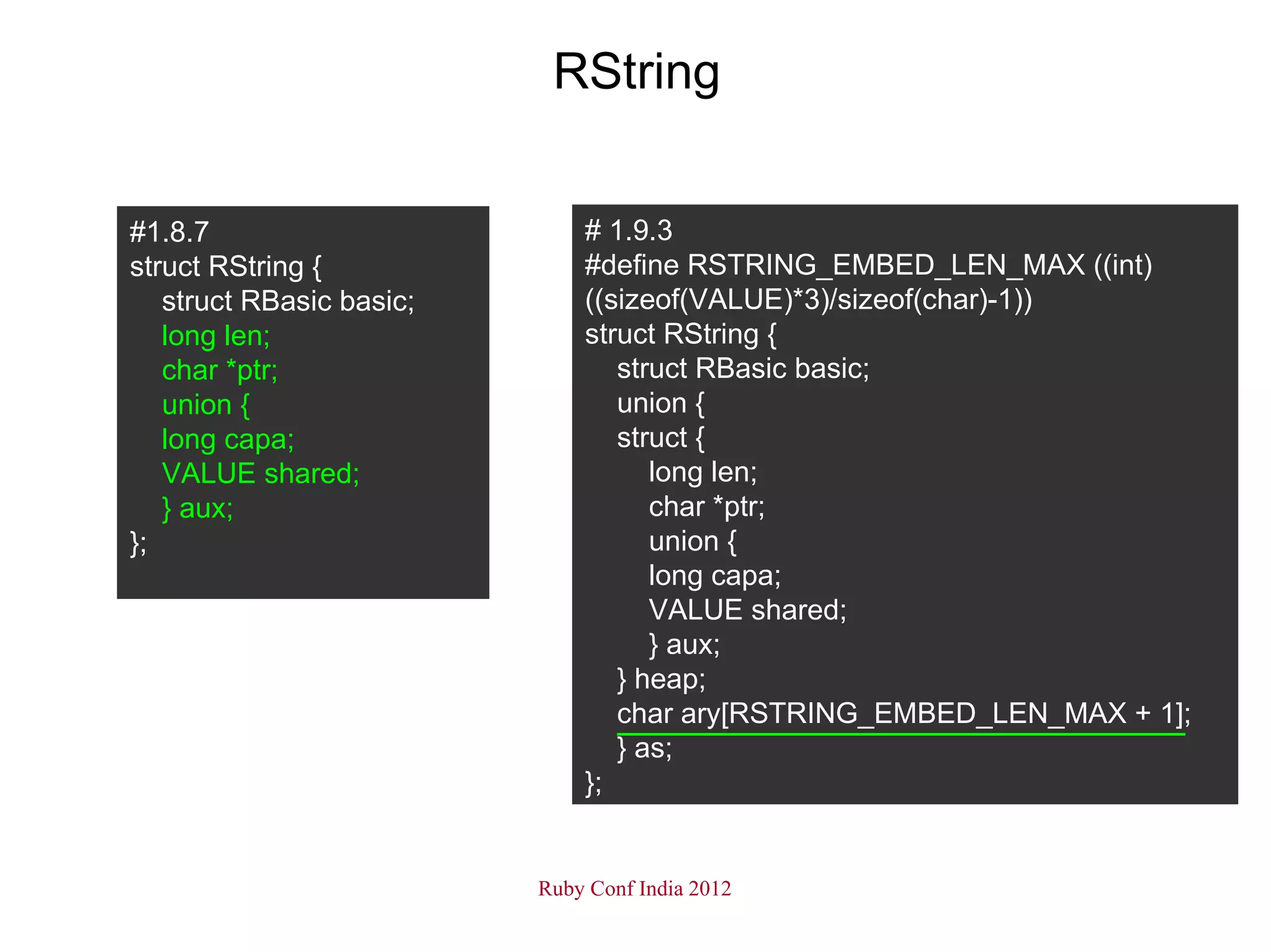 RString


#1.8.7                        # 1.9.3
struct RString {              #define RSTRING_EMBED_LEN_MAX ((int)
   struct RBasic basic;       ((sizeof(VALUE)*3)/sizeof(char)-1))
   long len;                  struct RString {
   char *ptr;                    struct RBasic basic;
   union {                       union {
   long capa;                    struct {
   VALUE shared;                    long len;
   } aux;                           char *ptr;
};                                  union {
                                    long capa;
                                    VALUE shared;
                                    } aux;
                                 } heap;
                                 char ary[RSTRING_EMBED_LEN_MAX + 1];
                                 } as;
                              };


                          Ruby Conf India 2012
 