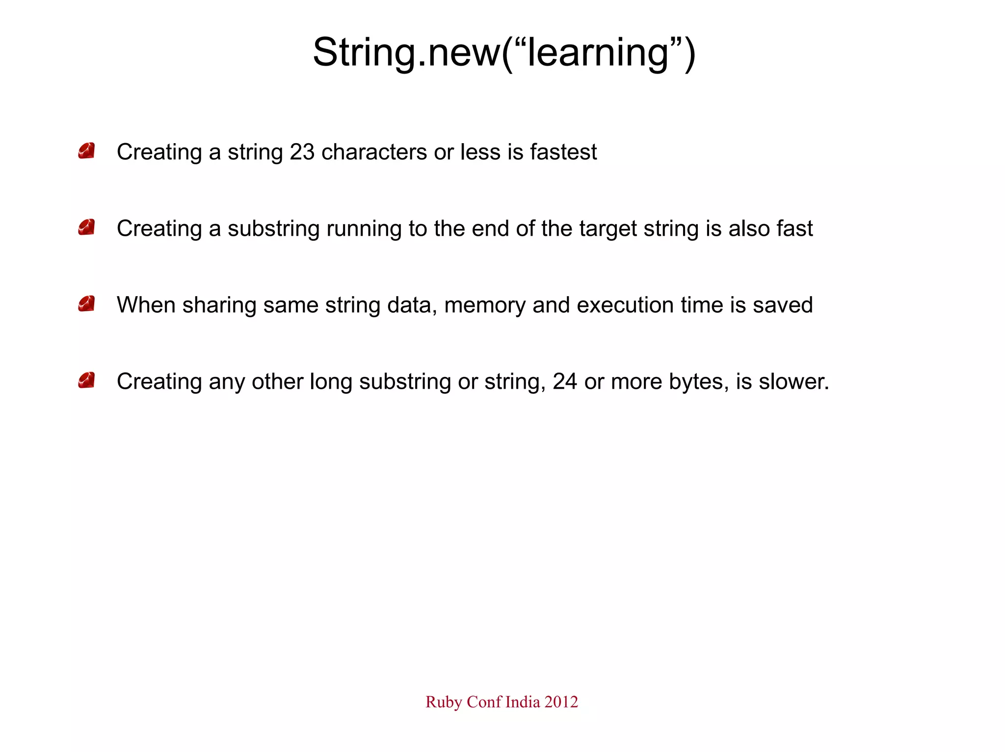 String.new(“learning”)

Creating a string 23 characters or less is fastest


Creating a substring running to the end of the target string is also fast


When sharing same string data, memory and execution time is saved


Creating any other long substring or string, 24 or more bytes, is slower.




                                Ruby Conf India 2012
 