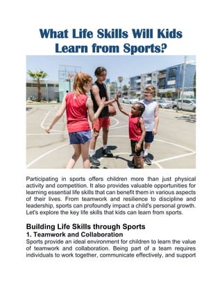 What Life Skills Will Kids
Learn from Sports?
Participating in sports offers children more than just physical
activity and competition. It also provides valuable opportunities for
learning essential life skills that can benefit them in various aspects
of their lives. From teamwork and resilience to discipline and
leadership, sports can profoundly impact a child's personal growth.
Let's explore the key life skills that kids can learn from sports.
Building Life Skills through Sports
1. Teamwork and Collaboration
Sports provide an ideal environment for children to learn the value
of teamwork and collaboration. Being part of a team requires
individuals to work together, communicate effectively, and support
 