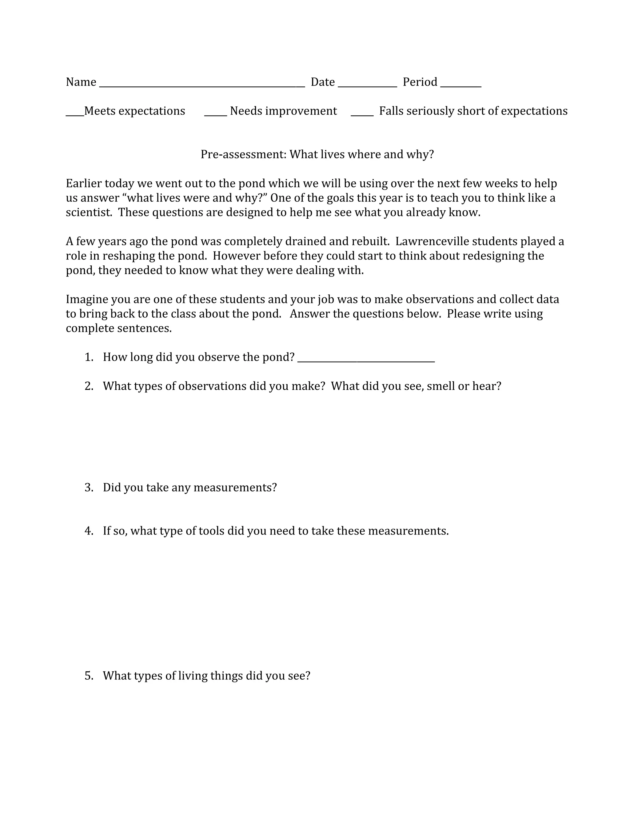 Name _____________________________________________ Date _____________ Period _________
____Meets expectations _____ Needs improvement _____ Falls seriously short of expectations
Pre-assessment: What lives where and why?
Earlier today we went out to the pond which we will be using over the next few weeks to help
us answer “what lives were and why?” One of the goals this year is to teach you to think like a
scientist. These questions are designed to help me see what you already know.
A few years ago the pond was completely drained and rebuilt. Lawrenceville students played a
role in reshaping the pond. However before they could start to think about redesigning the
pond, they needed to know what they were dealing with.
Imagine you are one of these students and your job was to make observations and collect data
to bring back to the class about the pond. Answer the questions below. Please write using
complete sentences.
1. How long did you observe the pond? ______________________________
2. What types of observations did you make? What did you see, smell or hear?
3. Did you take any measurements?
4. If so, what type of tools did you need to take these measurements.
5. What types of living things did you see?