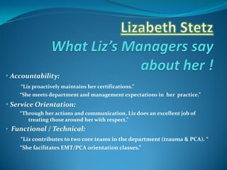 • Accountability:
   • “Liz proactively maintains her certifications.”
   • “She meets department and management expectations in her practice.”

• Service Orientation:
   • “Through her actions and communication, Liz does an excellent job of
       treating those around her with respect.”
• Functional / Technical:
   • “Liz contributes to two core teams in the department (trauma & PCA). “
   • “She facilitates EMT/PCA orientation classes.”
 